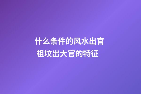 什么条件的风水出官  祖坟出大官的特征